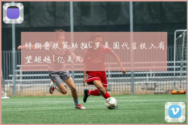 特朗普政策助推C罗美国代言收入有望超越1亿美元