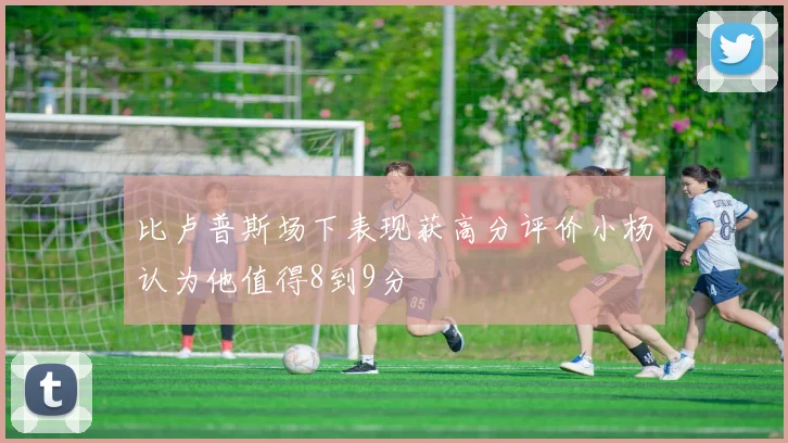 比卢普斯场下表现获高分评价小杨认为他值得8到9分