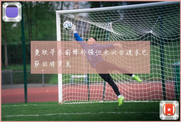 曼联寻求前锋补强但未必会追求巴萨旧将罗克