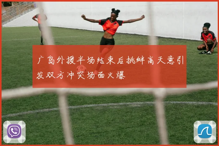 广岛外援半场结束后挑衅高天意引发双方冲突场面火爆