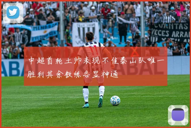 中超首轮土帅表现不佳泰山队唯一胜利其余教练各显神通