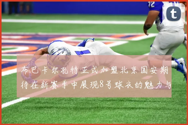 布巴卡尔孔特正式加盟北京国安期待在新赛季中展现8号球衣的魅力与实力