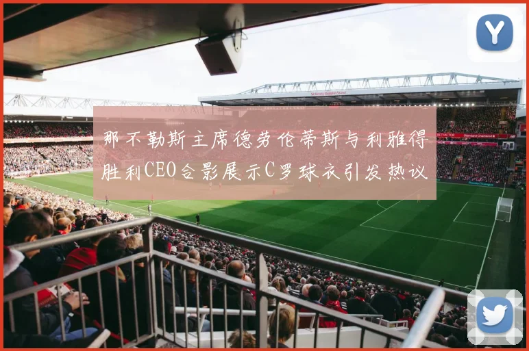 那不勒斯主席德劳伦蒂斯与利雅得胜利CEO合影展示C罗球衣引发热议