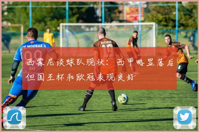 西蒙尼谈球队现状：西甲略显落后但国王杯和欧冠表现良好