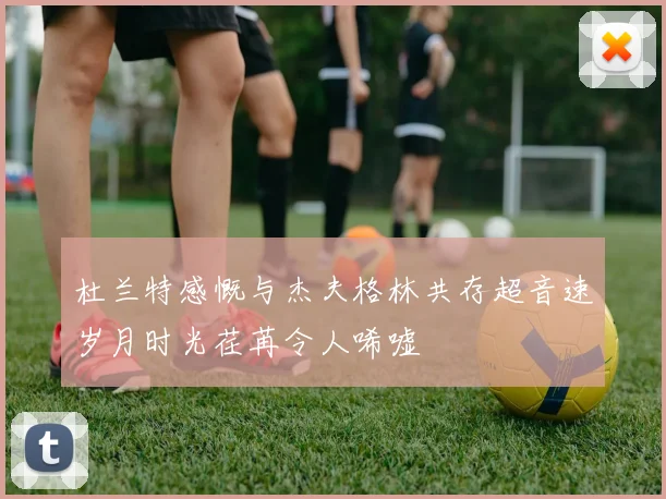 杜兰特感慨与杰夫格林共存超音速岁月时光荏苒令人唏嘘