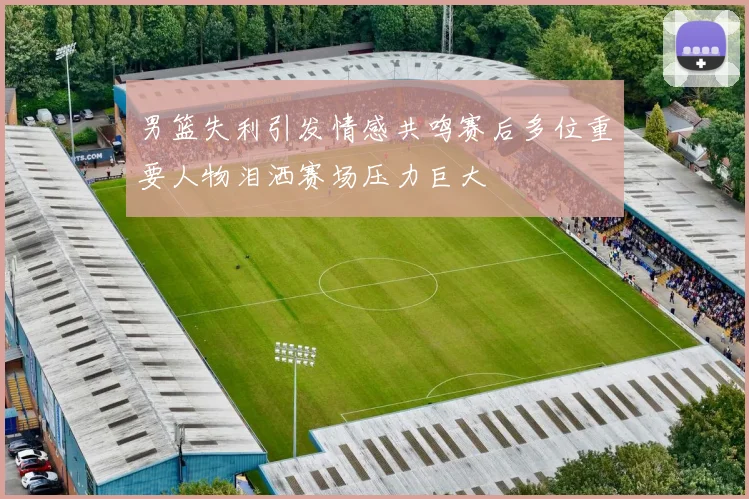 男篮失利引发情感共鸣赛后多位重要人物泪洒赛场压力巨大