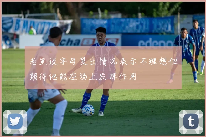 老里谈字母复出情况表示不理想但期待他能在场上发挥作用