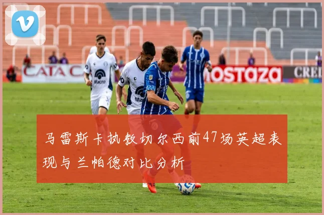马雷斯卡执教切尔西前47场英超表现与兰帕德对比分析