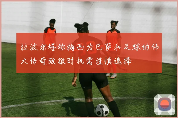 拉波尔塔称梅西为巴萨和足球的伟大传奇致敬时机需谨慎选择