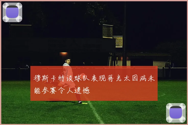 穆斯卡特谈球队表现蒋光太因病未能参赛令人遗憾