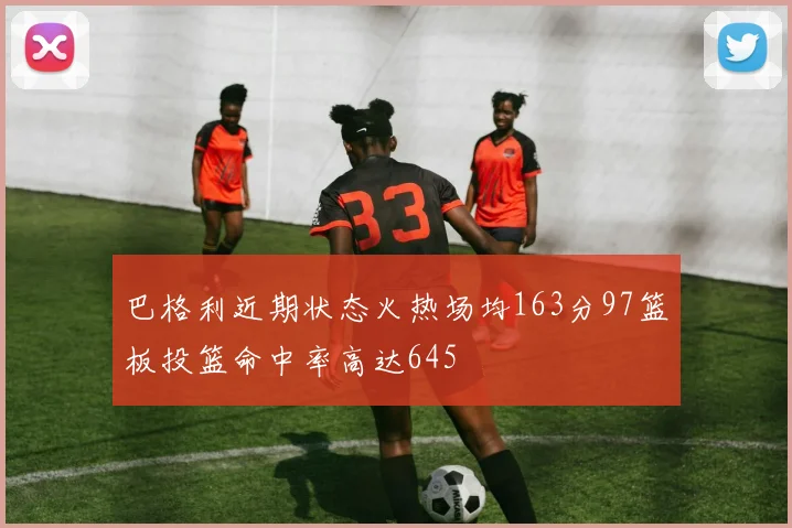 巴格利近期状态火热场均163分97篮板投篮命中率高达645
