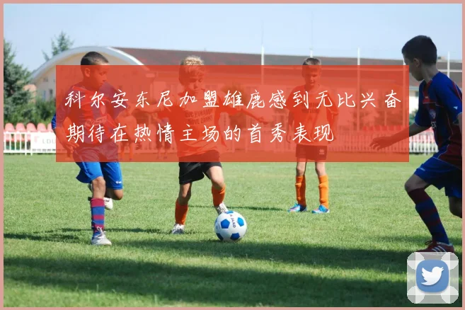科尔安东尼加盟雄鹿感到无比兴奋期待在热情主场的首秀表现