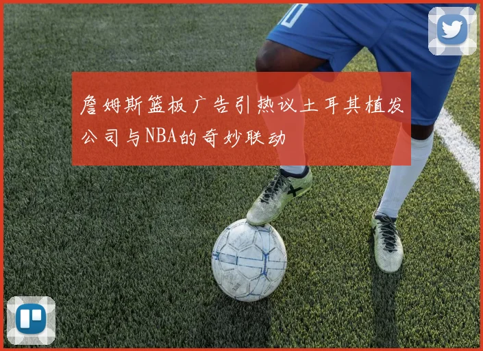 詹姆斯篮板广告引热议土耳其植发公司与NBA的奇妙联动