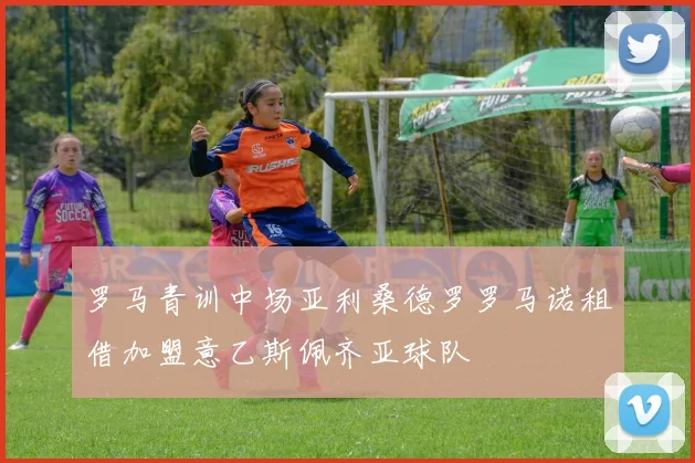 罗马青训中场亚利桑德罗罗马诺租借加盟意乙斯佩齐亚球队