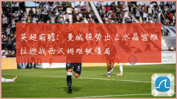 英超前瞻：曼城强势出击水晶宫维拉迎战西汉姆难破僵局