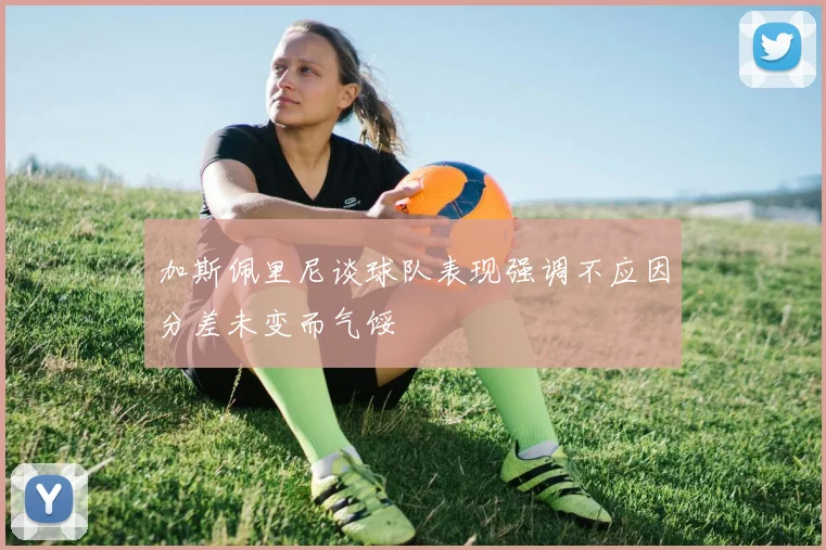 加斯佩里尼谈球队表现强调不应因分差未变而气馁