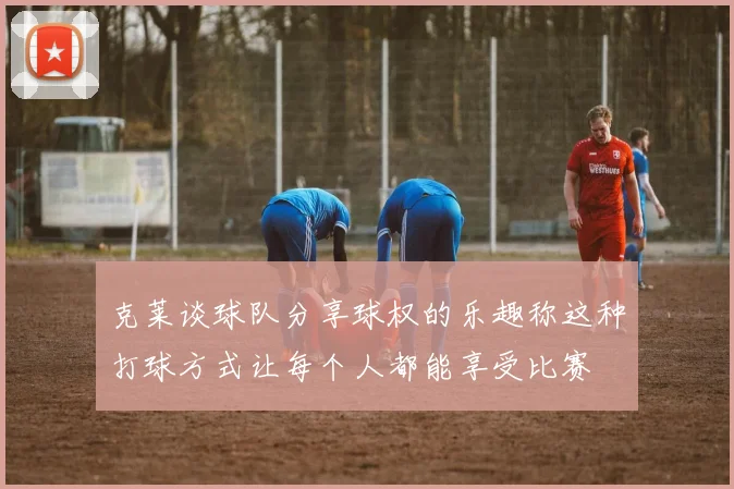 克莱谈球队分享球权的乐趣称这种打球方式让每个人都能享受比赛